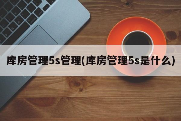 库房管理5s管理(库房管理5s是什么)