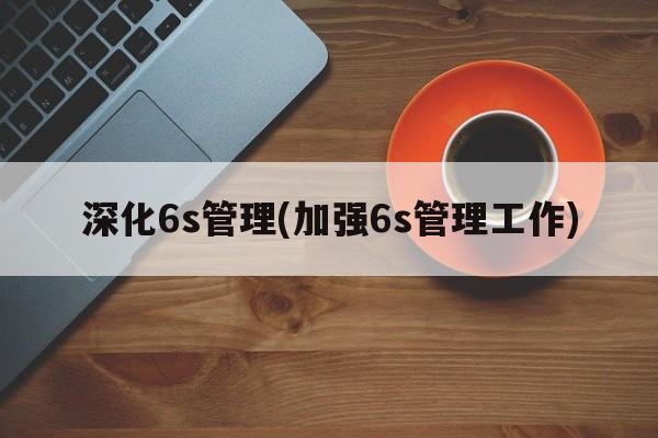 深化6s管理(加强6s管理工作)